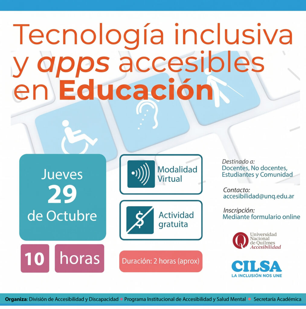 Se observa en la imagen el título de la charla: Tecnología Inclusiva y apps accesibles en educación. Se encuentran los logos de la Universidad Nacional de Quilmes y de CILSA ONG por la Inclusión.
Será ABIERTA A TODA LA COMUNIDAD, gratuita y en modalidad virtual, el día jueves 29 de octubre a las 10 hs; con una duración de 2 hs aprox.
Destinado a docentes, no docentes, estudiantes y comunidad.
La inscripción es mediante formulario online.
Organizan la División de Accesibilidad y Discapacidad, Programa Institucional, Secretaría Académica.